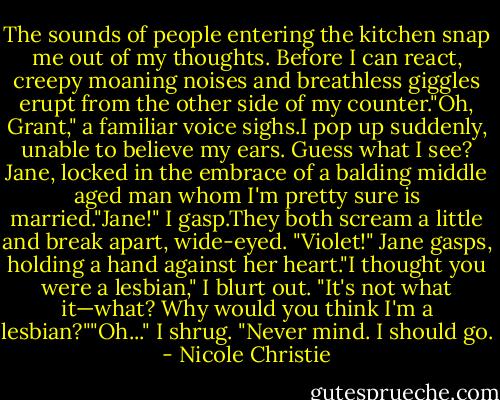 The sounds of people entering the kitchen snap me out of my thoughts. Before I can react, creepy moaning noises and breathless giggles erupt from the other side of my counter."Oh, Grant," a familiar voice sighs.I pop up suddenly, unable to believe my ears. Guess what I see? Jane, locked in the embrace of a balding middle aged man whom I'm pretty sure is married."Jane!" I gasp.They both scream a little and break apart, wide-eyed.<br />"Violet!" Jane gasps, holding a hand against her heart."I thought you were a lesbian," I blurt out.<br />"It's not what it—what? Why would you think I'm a lesbian?""Oh..." I shrug. "Never mind. I should go. - Nicole Christie
