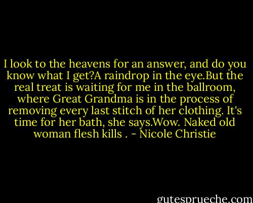 I look to the heavens for an answer, and do you know what I get?A raindrop in the eye.But the real treat is waiting for me in the ballroom, where Great Grandma is in the process of removing every last stitch of her clothing. It's time for her bath, she says.Wow. Naked old woman flesh kills . - Nicole Christie