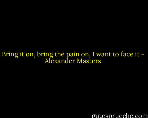 Bring it on, bring the pain on, I want to face it - Alexander Masters