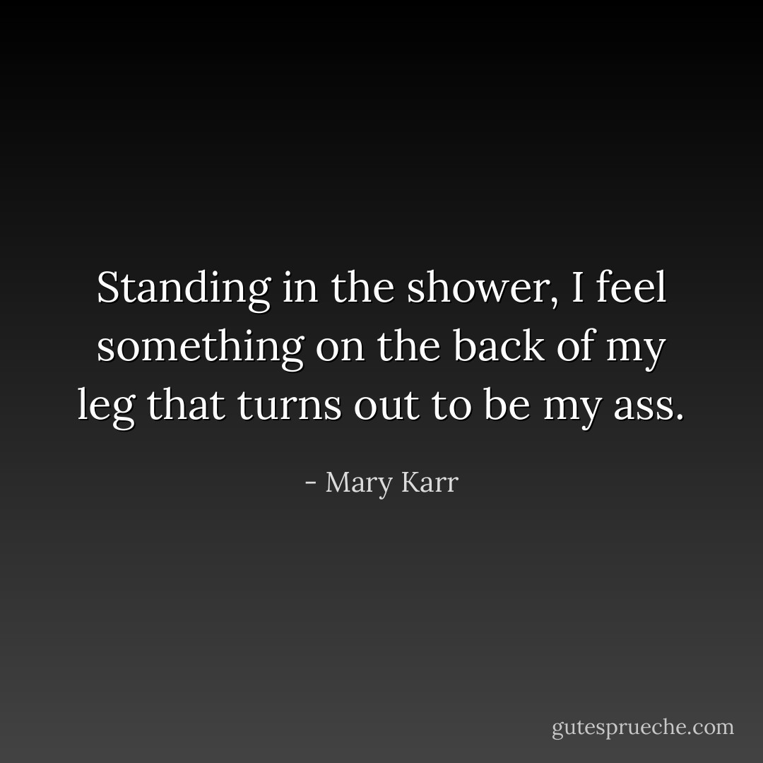 Standing in the shower, I feel something on the back of my leg that turns out to be my ass. - Mary Karr