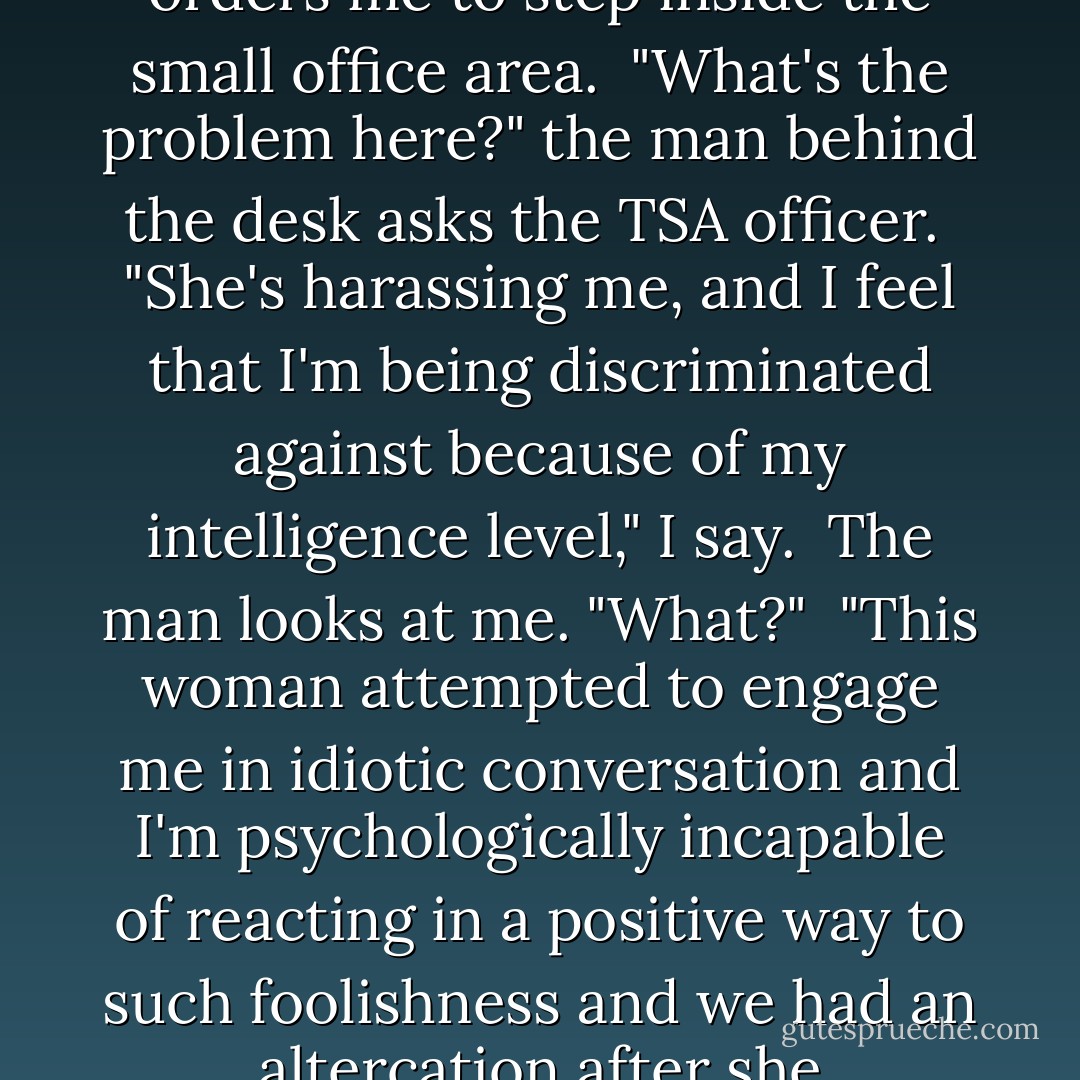 Seurity!" I yelled. "I'm being harassed!"<br /><br />Security officers swarm around me and one orders me to step inside the small office area.<br /><br />"What's the problem here?" the man behind the desk asks the TSA officer.<br /><br />"She's harassing me, and I feel that I'm being discriminated against because of my intelligence level," I say.<br /><br />The man looks at me. "What?"<br /><br />"This woman attempted to engage me in idiotic conversation and I'm psychologically incapable of reacting in a positive way to such foolishness and we had an altercation after she threatened to throw away my ChapStick. - Stephanie McAfee