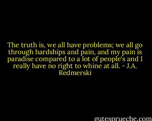The truth is, we all have problems; we all go through hardships and pain, and my pain is paradise compared to a lot of people's and I really have no right to whine at all. - J.A. Redmerski