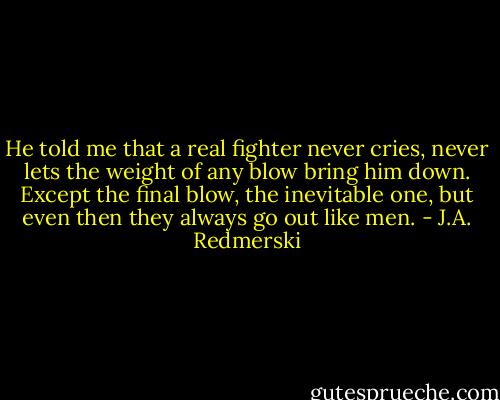 He told me that a real fighter never cries, never lets the weight of any blow bring him down. Except the final blow, the inevitable one, but even then they always go out like men. - J.A. Redmerski