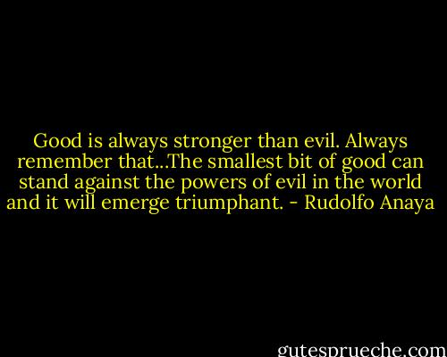 Good is always stronger than evil. Always remember that...The smallest bit of good can stand against the powers of evil in the world and it will emerge triumphant. - Rudolfo Anaya