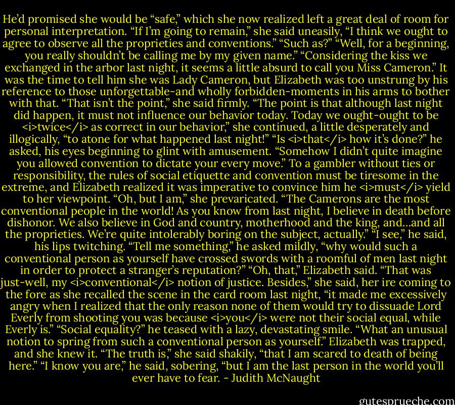 He’d promised she would be “safe,” which she now realized left a great deal of room for personal interpretation. “If I’m going to remain,” she said uneasily, “I think we ought to agree to observe all the proprieties and conventions.”<br />“Such as?”<br />“Well, for a beginning, you really shouldn’t be calling me by my given name.”<br />“Considering the kiss we exchanged in the arbor last night, it seems a little absurd to call you Miss Cameron.”<br />It was the time to tell him she was Lady Cameron, but Elizabeth was too unstrung by his reference to those unforgettable-and wholly forbidden-moments in his arms to bother with that. “That isn’t the point,” she said firmly. “The point is that although last night did happen, it must not influence our behavior today. Today we ought-ought to be <i>twice</i> as correct in our behavior,” she continued, a little desperately and illogically, “to atone for what happened last night!”<br />“Is <i>that</i> how it’s done?” he asked, his eyes beginning to glint with amusement. “Somehow I didn’t quite imagine you allowed convention to dictate your every move.”<br />To a gambler without ties or responsibility, the rules of social etiquette and convention must be tiresome in the extreme, and Elizabeth realized it was imperative to convince him he <i>must</i> yield to her viewpoint. “Oh, but I am,” she prevaricated. “The Camerons are the most conventional people in the world! As you know from last night, I believe in death before dishonor. We also believe in God and country, motherhood and the king, and…and all the proprieties. We’re quite intolerably boring on the subject, actually.”<br />“I see,” he said, his lips twitching. “Tell me something,” he asked mildly, “why would such a conventional person as yourself have crossed swords with a roomful of men last night in order to protect a stranger’s reputation?”<br />“Oh, that,” Elizabeth said. “That was just-well, my <i>conventional</i> notion of justice. Besides,” she said, her ire coming to the fore as she recalled the scene in the card room last night, “it made me excessively angry when I realized that the only reason none of them would try to dissuade Lord Everly from shooting you was because <i>you</i> were not their social equal, while Everly is.”<br />“Social equality?” he teased with a lazy, devastating smile. “What an unusual notion to spring from such a conventional person as yourself.”<br />Elizabeth was trapped, and she knew it. “The truth is,” she said shakily, “that I am scared to death of being here.”<br />“I know you are,” he said, sobering, “but I am the last person in the world you’ll ever have to fear. - Judith McNaught