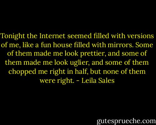 Tonight the Internet seemed filled with versions of me, like a fun house filled with mirrors. Some of them made me look prettier, and some of them made me look uglier, and some of them chopped me right in half, but none of them were right. - Leila Sales