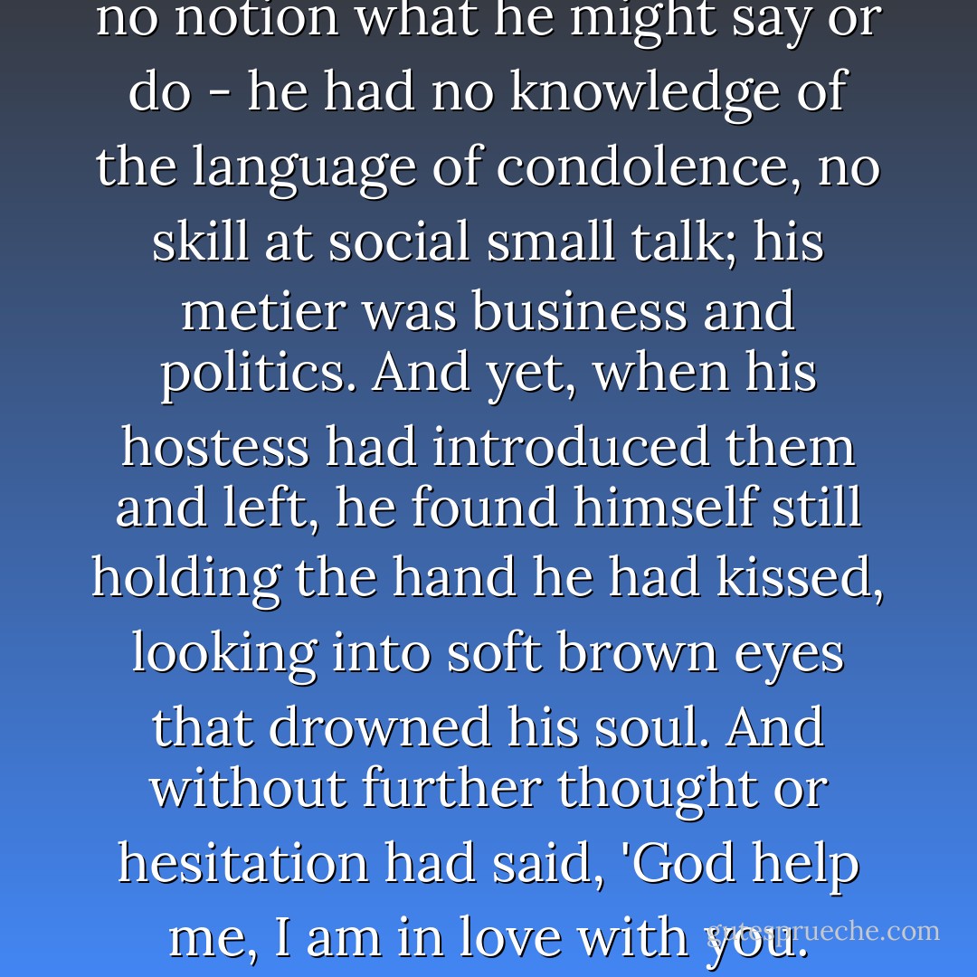 He had crossed the room with no notion what he might say or do - he had no knowledge of the language of condolence, no skill at social small talk; his metier was business and politics. And yet, when his hostess had introduced them and left, he found himself still holding the hand he had kissed, looking into soft brown eyes that drowned his soul. And without further thought or hesitation had said, 'God help me, I am in love with you. - Diana Gabaldon