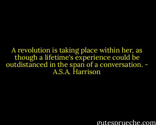 A revolution is taking place within her, as though a lifetime's experience could be outdistanced in the span of a conversation. - A.S.A. Harrison