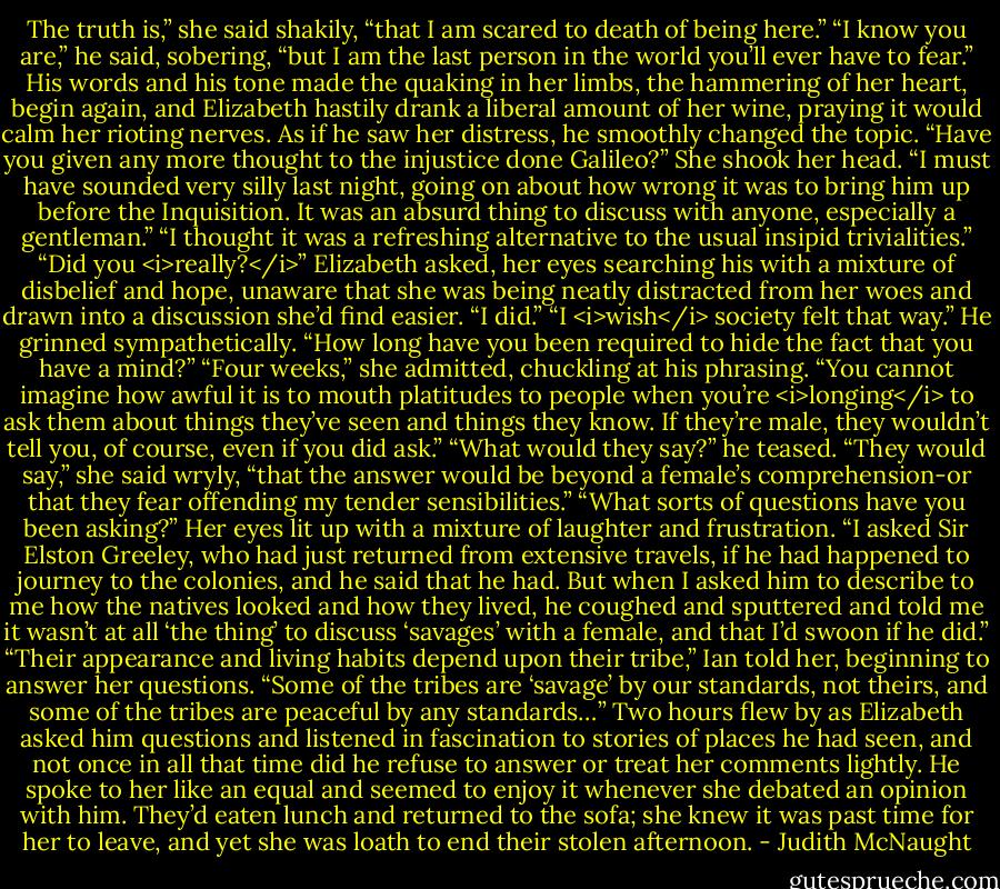 The truth is,” she said shakily, “that I am scared to death of being here.”<br />“I know you are,” he said, sobering, “but I am the last person in the world you’ll ever have to fear.”<br />His words and his tone made the quaking in her limbs, the hammering of her heart, begin again, and Elizabeth hastily drank a liberal amount of her wine, praying it would calm her rioting nerves. As if he saw her distress, he smoothly changed the topic. “Have you given any more thought to the injustice done Galileo?”<br />She shook her head. “I must have sounded very silly last night, going on about how wrong it was to bring him up before the Inquisition. It was an absurd thing to discuss with anyone, especially a gentleman.”<br />“I thought it was a refreshing alternative to the usual insipid trivialities.”<br />“Did you <i>really?</i>” Elizabeth asked, her eyes searching his with a mixture of disbelief and hope, unaware that she was being neatly distracted from her woes and drawn into a discussion she’d find easier.<br />“I did.”<br />“I <i>wish</i> society felt that way.”<br />He grinned sympathetically. “How long have you been required to hide the fact that you have a mind?”<br />“Four weeks,” she admitted, chuckling at his phrasing. “You cannot imagine how awful it is to mouth platitudes to people when you’re <i>longing</i> to ask them about things they’ve seen and things they know. If they’re male, they wouldn’t tell you, of course, even if you did ask.”<br />“What would they say?” he teased.<br />“They would say,” she said wryly, “that the answer would be beyond a female’s comprehension-or that they fear offending my tender sensibilities.”<br />“What sorts of questions have you been asking?”<br />Her eyes lit up with a mixture of laughter and frustration. “I asked Sir Elston Greeley, who had just returned from extensive travels, if he had happened to journey to the colonies, and he said that he had. But when I asked him to describe to me how the natives looked and how they lived, he coughed and sputtered and told me it wasn’t at all ‘the thing’ to discuss ‘savages’ with a female, and that I’d swoon if he did.”<br />“Their appearance and living habits depend upon their tribe,” Ian told her, beginning to answer her questions. “Some of the tribes are ‘savage’ by our standards, not theirs, and some of the tribes are peaceful by any standards…”<br />Two hours flew by as Elizabeth asked him questions and listened in fascination to stories of places he had seen, and not once in all that time did he refuse to answer or treat her comments lightly. He spoke to her like an equal and seemed to enjoy it whenever she debated an opinion with him. They’d eaten lunch and returned to the sofa; she knew it was past time for her to leave, and yet she was loath to end their stolen afternoon. - Judith McNaught