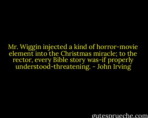 Mr. Wiggin injected a kind of horror-movie element into the Christmas miracle; to the rector, every Bible story was-if properly understood-threatening. - John Irving