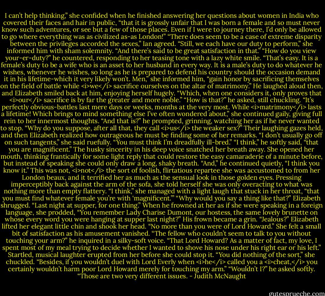 I can’t help thinking,” she confided when he finished answering her questions about women in India who covered their faces and hair in public, “that it is grossly unfair that I was born a female and so must never know such adventures, or see but a few of those places. Even if I were to journey there, I’d only be allowed to go where everything was as civilized as-as London!”<br />“There does seem to be a case of extreme disparity between the privileges accorded the sexes,” Ian agreed.<br />“Still, we each have our duty to perform,” she informed him with sham solemnity. “And there’s said to be great satisfaction in that.”<br />“How do you view your-er-duty?” he countered, responding to her teasing tone with a lazy white smile.<br />“That’s easy. It is a female’s duty to be a wife who is an asset to her husband in every way. It is a male’s duty to do whatever he wishes, whenever he wishes, so long as he is prepared to defend his country should the occasion demand it in his lifetime-which it very likely won’t. Men,” she informed him, “gain honor by sacrificing themselves on the field of battle while <i>we</i> sacrifice ourselves on the altar of matrimony.”<br />He laughed aloud then, and Elizabeth smiled back at him, enjoying herself hugely. “Which, when one considers it, only proves that <i>our</i> sacrifice is by far the greater and more noble.”<br />“How is that?” he asked, still chuckling.<br />“It’s perfectly obvious-battles last mere days or weeks, months at the very most. While <i>matrimony</i> lasts a lifetime! Which brings to mind something else I’ve often wondered about,” she continued gaily, giving full rein to her innermost thoughts.<br />“And that is?” he prompted, grinning, watching her as if he never wanted to stop.<br />“Why do you suppose, after all that, they call <i>us</i> the weaker sex?” Their laughing gazes held, and then Elizabeth realized how outrageous he must be finding some of her remarks. “I don’t usually go off on such tangents,” she said ruefully. “You must think I’m dreadfully ill-bred.”<br />“I think,” he softly said, “that you are magnificent.”<br />The husky sincerity in his deep voice snatched her breath away. She opened her mouth, thinking frantically for some light reply that could restore the easy camaraderie of a minute before, but instead of speaking she could only draw a long, shaky breath.<br />“And,” he continued quietly, “I think you know it.”<br />This was not, <i>not</i> the sort of foolish, flirtatious repartee she was accustomed to from her London beaux, and it terrified her as much as the sensual look in those golden eyes. Pressing imperceptibly back against the arm of the sofa, she told herself she was only overacting to what was nothing more than empty flattery. “I think,” she managed with a light laugh that stuck in her throat, “that you must find whatever female you’re with ‘magnificent.’”<br />“Why would you say a thing like that?”<br />Elizabeth shrugged. “Last night at supper, for one thing.” When he frowned at her as if she were speaking in a foreign language, she prodded, “You remember Lady Charise Dumont, our hostess, the same lovely brunette on whose every word you were hanging at supper last night?”<br />His frown became a grin. “Jealous?”<br />Elizabeth lifted her elegant little chin and shook her head. “No more than you were of Lord Howard.”<br />She felt a small bit of satisfaction as his amusement vanished. “The fellow who couldn’t seem to talk to you without touching your arm?” he inquired in a silky-soft voice. “That Lord Howard? As a matter of fact, my love, I spent most of my meal trying to decide whether I wanted to shove his nose under his right ear or his left.”<br />Startled, musical laughter erupted from her before she could stop it. “You did nothing of the sort,” she chuckled. “Besides, if you wouldn’t duel with Lord Everly when <i>he</i> called you a <i>cheat,</i> you certainly wouldn’t harm poor Lord Howard merely for touching my arm.”<br />“Wouldn’t I?” he asked softly. “Those are two very different issues. - Judith McNaught