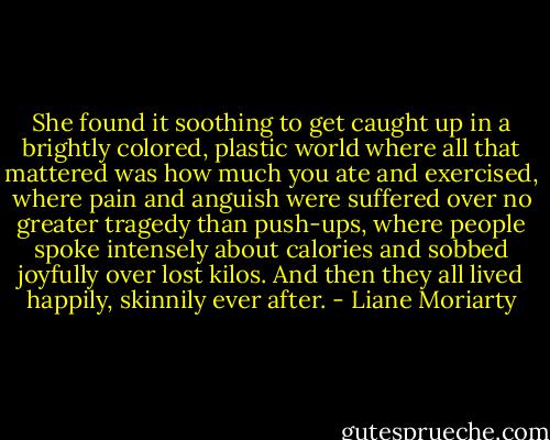She found it soothing to get caught up in a brightly colored, plastic world where all that mattered was how much you ate and exercised, where pain and anguish were suffered over no greater tragedy than push-ups, where people spoke intensely about calories and sobbed joyfully over lost kilos. And then they all lived happily, skinnily ever after. - Liane Moriarty