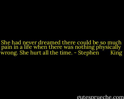 She had never dreamed there could be so much pain in a life when there was nothing physically wrong. She hurt all the time. - Stephen        King