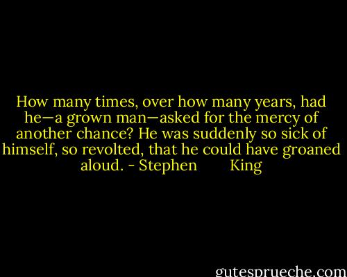 How many times, over how many years, had he—a grown man—asked for the mercy of another chance? He was suddenly so sick of himself, so revolted, that he could have groaned aloud. - Stephen        King