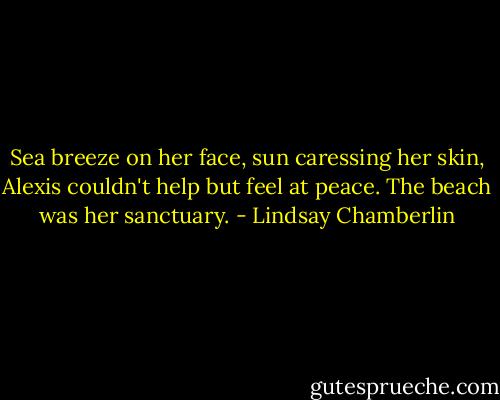 Sea breeze on her face, sun caressing her skin, Alexis couldn't help but feel at peace. The beach was her sanctuary. - Lindsay Chamberlin