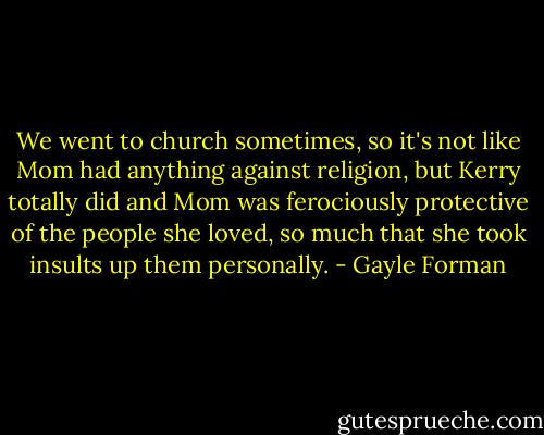 We went to church sometimes, so it's not like Mom had anything against religion, but Kerry totally did and Mom was ferociously protective of the people she loved, so much that she took insults up them personally. - Gayle Forman