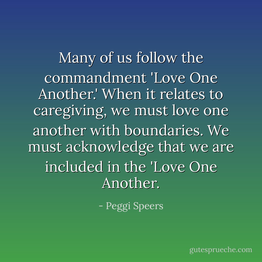 Many of us follow the commandment 'Love One Another.' When it relates to caregiving, we must love one another with boundaries. We must acknowledge that we are included in the 'Love One Another. - Peggi Speers