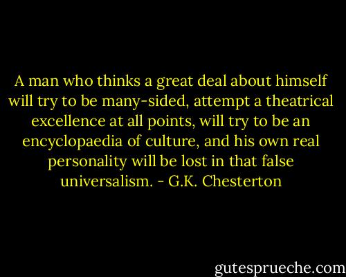 A man who thinks a great deal about himself will try to be many-sided, attempt a theatrical excellence at all points, will try to be an encyclopaedia of culture, and his own real personality will be lost in that false universalism. - G.K. Chesterton