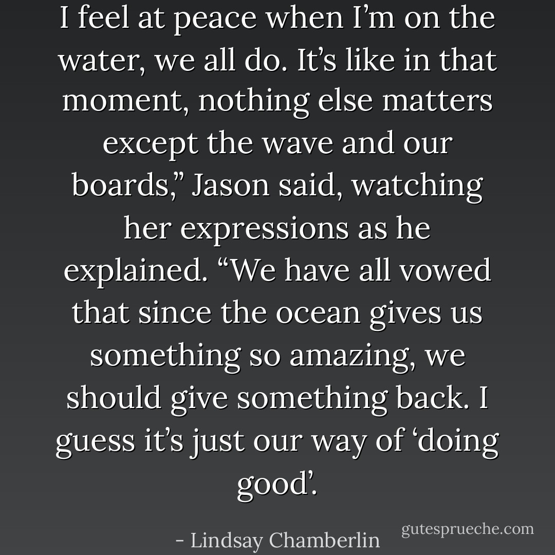 I feel at peace when I’m on the water, we all do. It’s like in that moment, nothing else matters except the wave and our boards,” Jason said, watching her expressions as he explained. “We have all vowed that since the ocean gives us something so amazing, we should give something back. I guess it’s just our way of ‘doing good’. - Lindsay Chamberlin