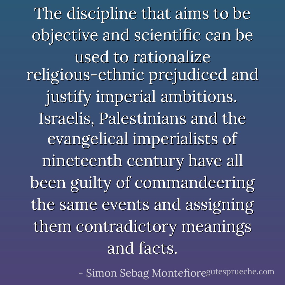 The discipline that aims to be objective and scientific can be used to rationalize religious-ethnic prejudiced and justify imperial ambitions. Israelis, Palestinians and the evangelical imperialists of nineteenth century have all been guilty of commandeering the same events and assigning them contradictory meanings and facts. - Simon Sebag Montefiore