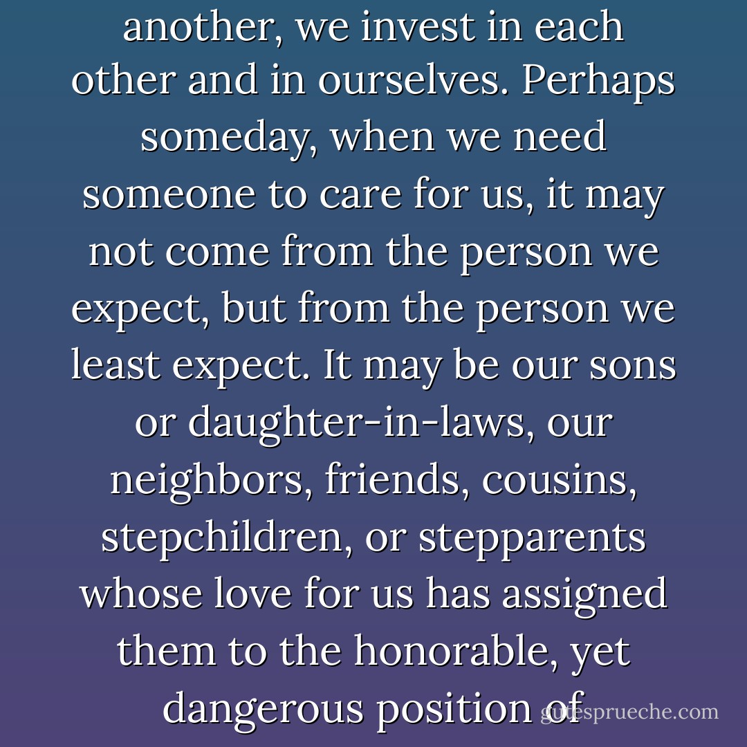 The phrase 'Love one another' is so wise. By loving one another, we invest in each other and in ourselves. Perhaps someday, when we need someone to care for us, it may not come from the person we expect, but from the person we least expect. It may be our sons or daughter-in-laws, our neighbors, friends, cousins, stepchildren, or stepparents whose love for us has assigned them to the honorable, yet dangerous position of caregiver. - Peggi Speers