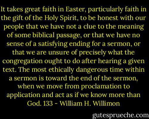 It takes great faith in Easter, particularly faith in the gift of the Holy Spirit, to be honest with our people that we have not a clue to the meaning of some biblical passage, or that we have no sense of a satisfying ending for a sermon, or that we are unsure of precisely what the congregation ought to do after hearing a given text. The most ethically dangerous time within a sermon is toward the end of the sermon, when we move from proclamation to application and act as if we know more than God. 133 - William H. Willimon