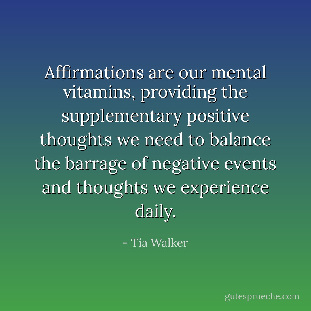 Affirmations are our mental vitamins, providing the supplementary positive thoughts we need to balance the barrage of negative events and thoughts we experience daily. - Tia Walker