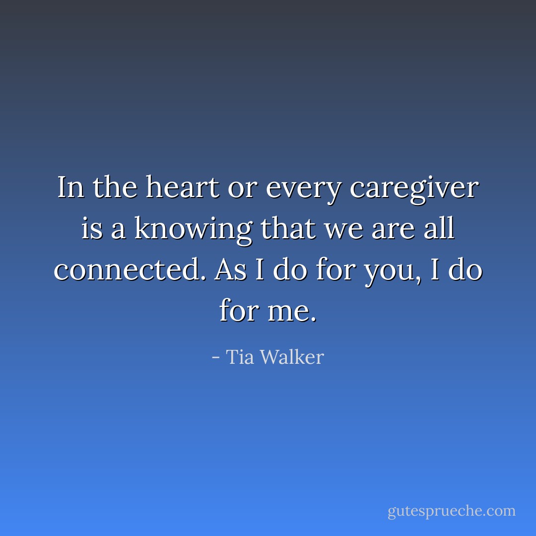 In the heart or every caregiver is a knowing that we are all connected. As I do for you, I do for me. - Tia Walker