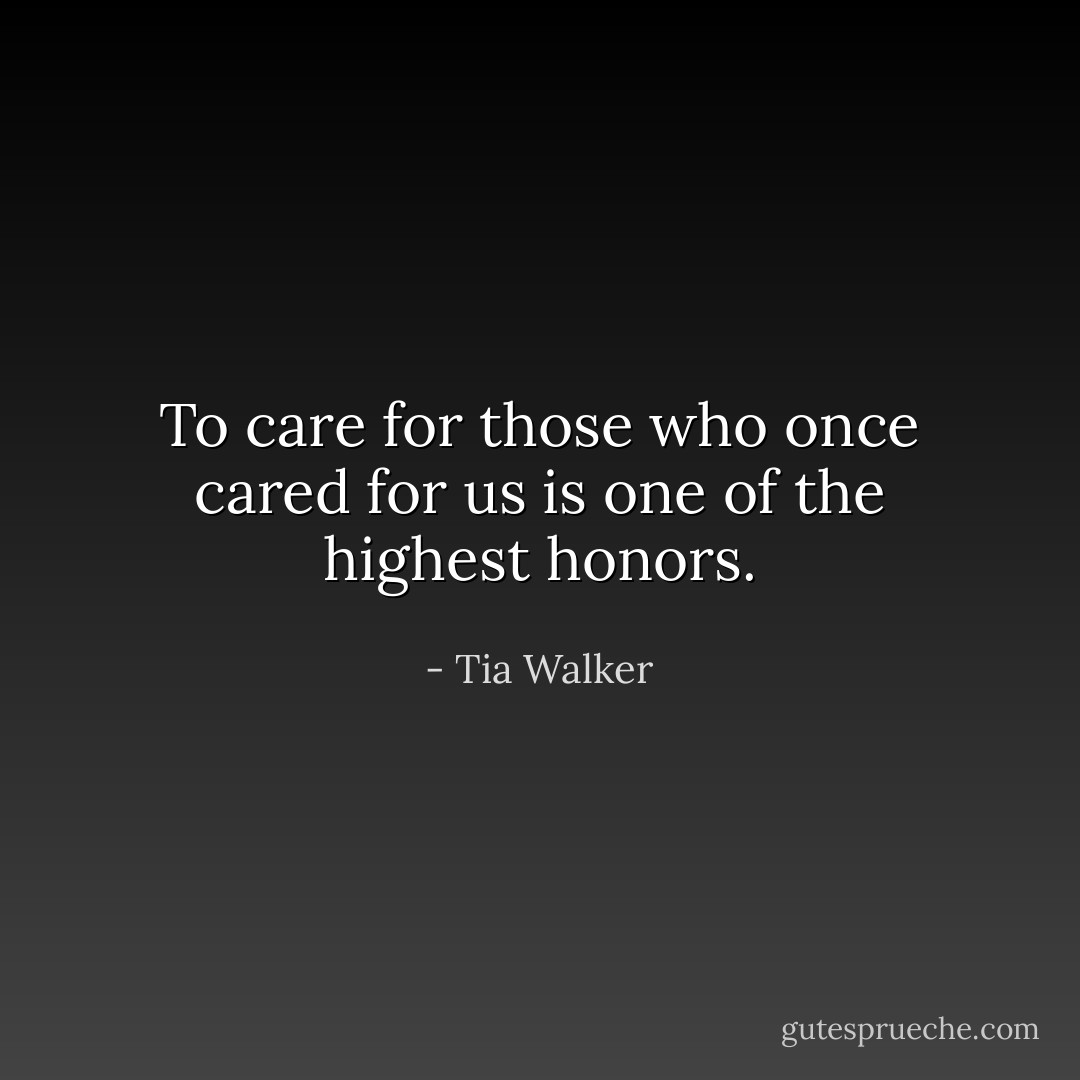 To care for those who once cared for us is one of the highest honors. - Tia Walker