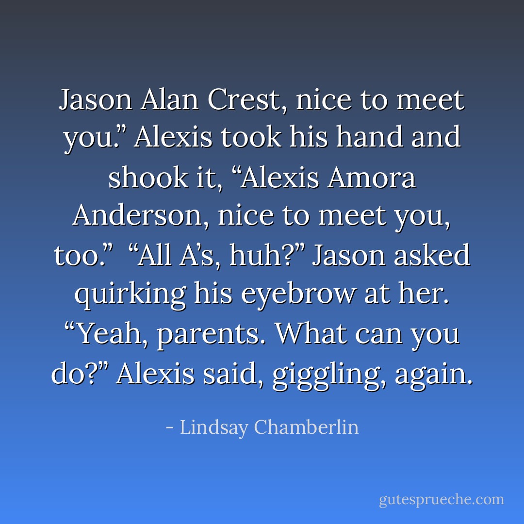 Jason Alan Crest, nice to meet you.”<br />Alexis took his hand and shook it, “Alexis Amora Anderson, nice to meet you, too.” <br />“All A’s, huh?” Jason asked quirking his eyebrow at her.<br />“Yeah, parents. What can you do?” Alexis said, giggling, again. - Lindsay Chamberlin