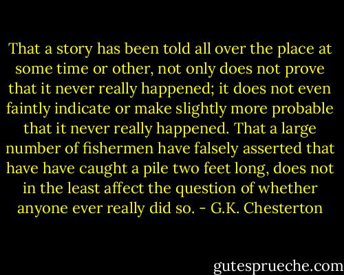 That a story has been told all over the place at some time or other, not only does not prove that it never really happened; it does not even faintly indicate or make slightly more probable that it never really happened. That a large number of fishermen have falsely asserted that have have caught a pile two feet long, does not in the least affect the question of whether anyone ever really did so. - G.K. Chesterton