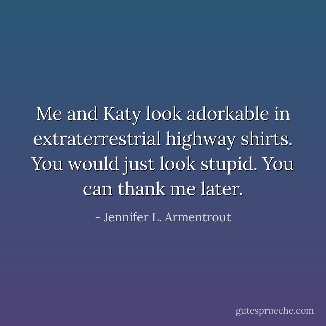 Me and Katy look adorkable in extraterrestrial<br />highway shirts. You would just look stupid. You can thank me later. - Jennifer L. Armentrout