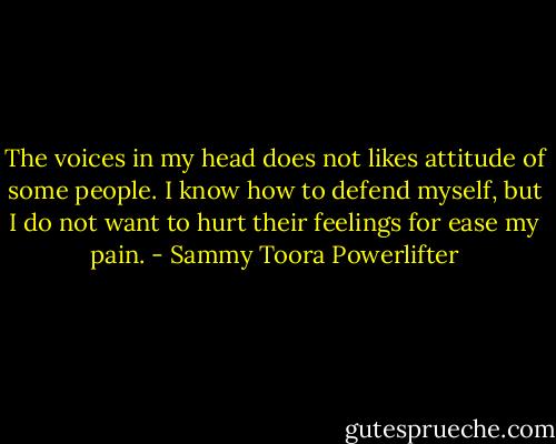 The voices in my head does not likes attitude of some people. I know how to defend myself, but I do not want to hurt their feelings for ease my pain. - Sammy Toora Powerlifter