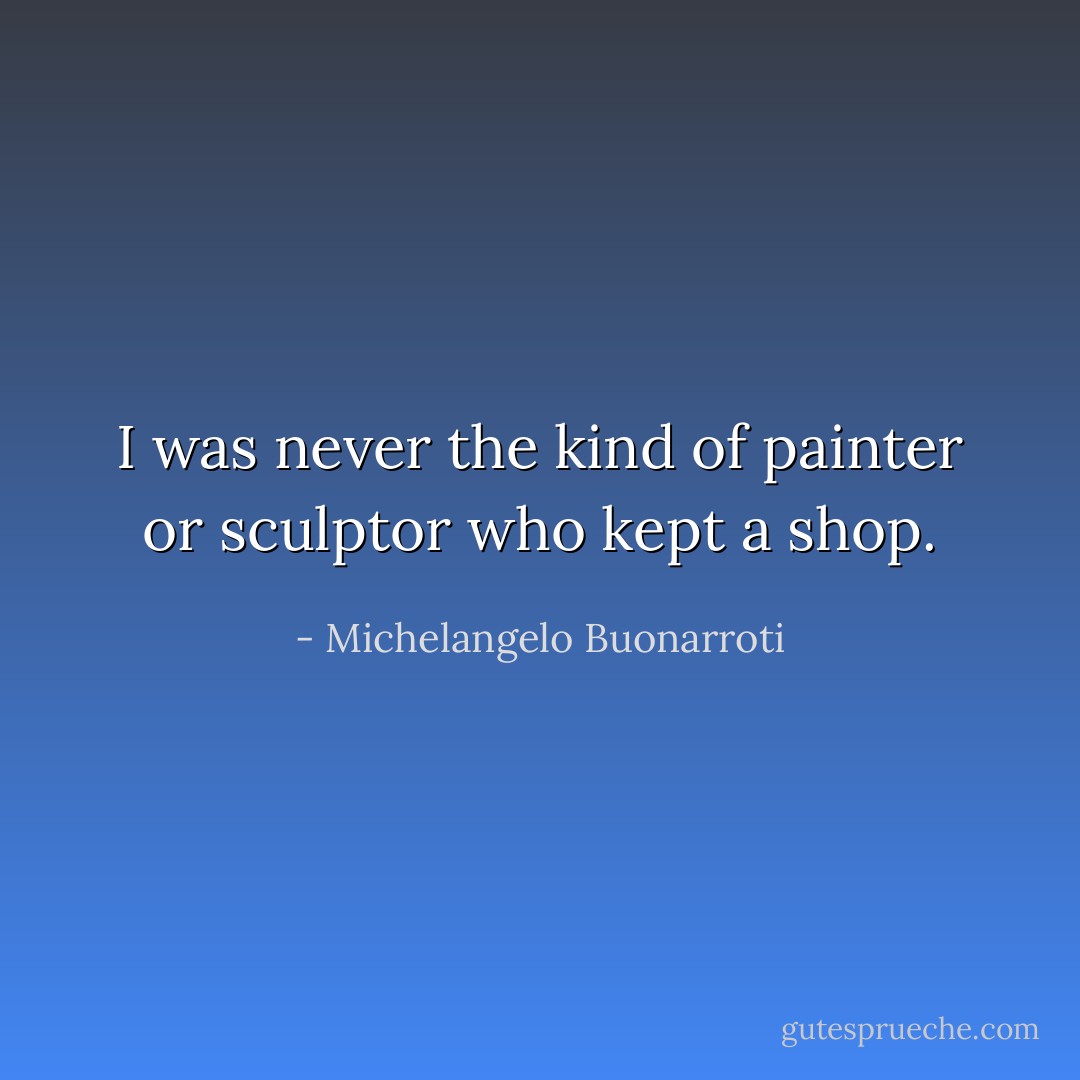 I was never the kind of painter or sculptor who kept a shop. - Michelangelo Buonarroti