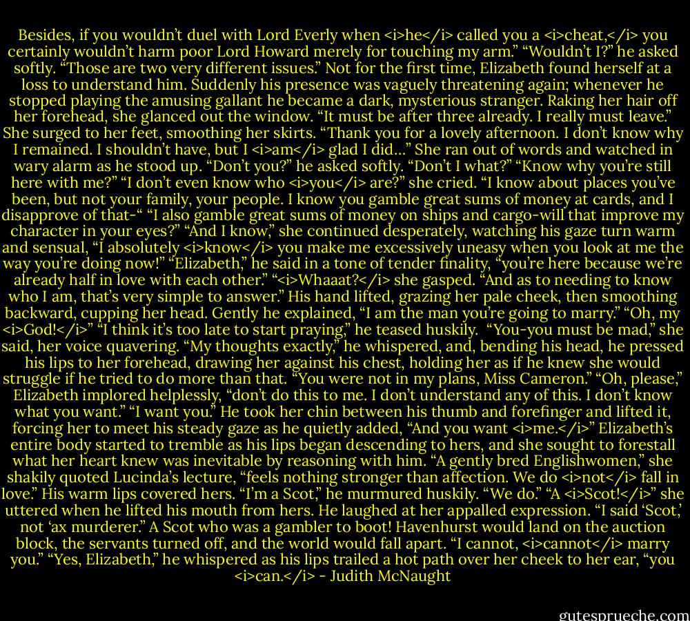 Besides, if you wouldn’t duel with Lord Everly when <i>he</i> called you a <i>cheat,</i> you certainly wouldn’t harm poor Lord Howard merely for touching my arm.”<br />“Wouldn’t I?” he asked softly. “Those are two very different issues.”<br />Not for the first time, Elizabeth found herself at a loss to understand him. Suddenly his presence was vaguely threatening again; whenever he stopped playing the amusing gallant he became a dark, mysterious stranger. Raking her hair off her forehead, she glanced out the window. “It must be after three already. I really must leave.” She surged to her feet, smoothing her skirts. “Thank you for a lovely afternoon. I don’t know why I remained. I shouldn’t have, but I <i>am</i> glad I did…”<br />She ran out of words and watched in wary alarm as he stood up. “Don’t you?” he asked softly.<br />“Don’t I what?”<br />“Know why you’re still here with me?”<br />“I don’t even know who <i>you</i> are?” she cried. “I know about places you’ve been, but not your family, your people. I know you gamble great sums of money at cards, and I disapprove of that-“<br />“I also gamble great sums of money on ships and cargo-will that improve my character in your eyes?”<br />“And I know,” she continued desperately, watching his gaze turn warm and sensual, “I absolutely <i>know</i> you make me excessively uneasy when you look at me the way you’re doing now!”<br />“Elizabeth,” he said in a tone of tender finality, “you’re here because we’re already half in love with each other.”<br />“<i>Whaaat?</i> she gasped.<br />“And as to needing to know who I am, that’s very simple to answer.” His hand lifted, grazing her pale cheek, then smoothing backward, cupping her head. Gently he explained, “I am the man you’re going to marry.”<br />“Oh, my <i>God!</i>”<br />“I think it’s too late to start praying,” he teased huskily. <br />“You-you must be mad,” she said, her voice quavering.<br />“My thoughts exactly,” he whispered, and, bending his head, he pressed his lips to her forehead, drawing her against his chest, holding her as if he knew she would struggle if he tried to do more than that. “You were not in my plans, Miss Cameron.”<br />“Oh, please,” Elizabeth implored helplessly, “don’t do this to me. I don’t understand any of this. I don’t know what you want.”<br />“I want you.” He took her chin between his thumb and forefinger and lifted it, forcing her to meet his steady gaze as he quietly added, “And you want <i>me.</i>”<br />Elizabeth’s entire body started to tremble as his lips began descending to hers, and she sought to forestall what her heart knew was inevitable by reasoning with him. “A gently bred Englishwomen,” she shakily quoted Lucinda’s lecture, “feels nothing stronger than affection. We do <i>not</i> fall in love.”<br />His warm lips covered hers. “I’m a Scot,” he murmured huskily. “We do.”<br />“A <i>Scot!</i>” she uttered when he lifted his mouth from hers.<br />He laughed at her appalled expression. “I said ‘Scot,’ not ‘ax murderer.”<br />A Scot who was a gambler to boot! Havenhurst would land on the auction block, the servants turned off, and the world would fall apart. “I cannot, <i>cannot</i> marry you.”<br />“Yes, Elizabeth,” he whispered as his lips trailed a hot path over her cheek to her ear, “you <i>can.</i> - Judith McNaught