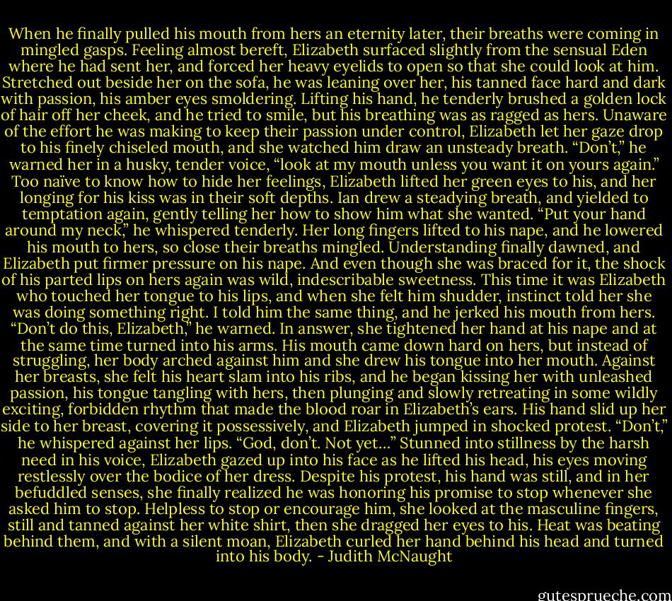 When he finally pulled his mouth from hers an eternity later, their breaths were coming in mingled gasps. Feeling almost bereft, Elizabeth surfaced slightly from the sensual Eden where he had sent her, and forced her heavy eyelids to open so that she could look at him. Stretched out beside her on the sofa, he was leaning over her, his tanned face hard and dark with passion, his amber eyes smoldering. Lifting his hand, he tenderly brushed a golden lock of hair off her cheek, and he tried to smile, but his breathing was as ragged as hers. Unaware of the effort he was making to keep their passion under control, Elizabeth let her gaze drop to his finely chiseled mouth, and she watched him draw an unsteady breath. “Don’t,” he warned her in a husky, tender voice, “look at my mouth unless you want it on yours again.”<br />Too naïve to know how to hide her feelings, Elizabeth lifted her green eyes to his, and her longing for his kiss was in their soft depths. Ian drew a steadying breath, and yielded to temptation again, gently telling her how to show him what she wanted. “Put your hand around my neck,” he whispered tenderly.<br />Her long fingers lifted to his nape, and he lowered his mouth to hers, so close their breaths mingled. Understanding finally dawned, and Elizabeth put firmer pressure on his nape. And even though she was braced for it, the shock of his parted lips on hers again was wild, indescribable sweetness. This time it was Elizabeth who touched her tongue to his lips, and when she felt him shudder, instinct told her she was doing something right.<br />I told him the same thing, and he jerked his mouth from hers. “Don’t do this, Elizabeth,” he warned.<br />In answer, she tightened her hand at his nape and at the same time turned into his arms. His mouth came down hard on hers, but instead of struggling, her body arched against him and she drew his tongue into her mouth. Against her breasts, she felt his heart slam into his ribs, and he began kissing her with unleashed passion, his tongue tangling with hers, then plunging and slowly retreating in some wildly exciting, forbidden rhythm that made the blood roar in Elizabeth’s ears. His hand slid up her side to her breast, covering it possessively, and Elizabeth jumped in shocked protest.<br />“Don’t,” he whispered against her lips. “God, don’t. Not yet…”<br />Stunned into stillness by the harsh need in his voice, Elizabeth gazed up into his face as he lifted his head, his eyes moving restlessly over the bodice of her dress. Despite his protest, his hand was still, and in her befuddled senses, she finally realized he was honoring his promise to stop whenever she asked him to stop. Helpless to stop or encourage him, she looked at the masculine fingers, still and tanned against her white shirt, then she dragged her eyes to his. Heat was beating behind them, and with a silent moan, Elizabeth curled her hand behind his head and turned into his body. - Judith McNaught