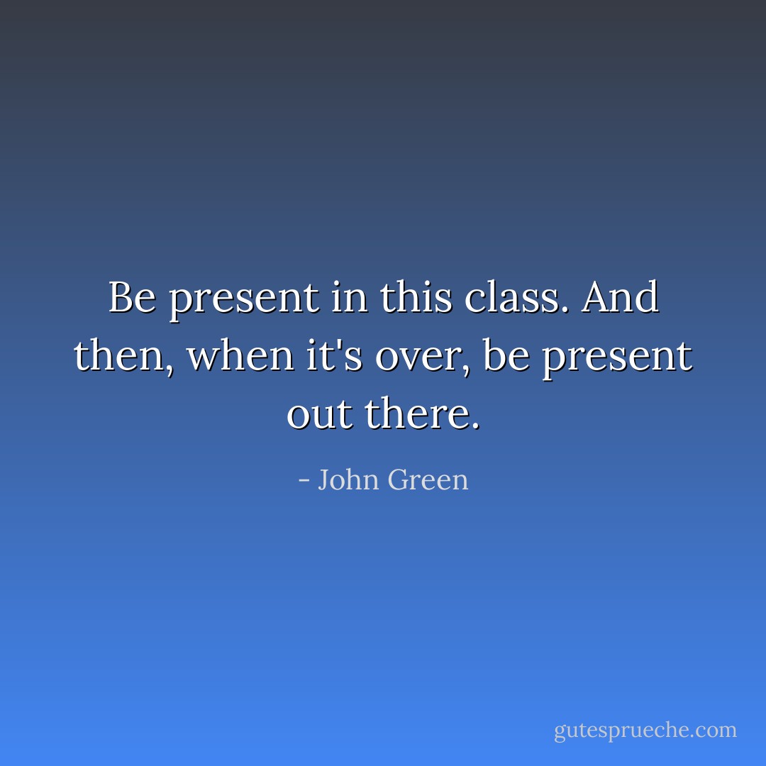 Be present in this class. And then, when it's over, be present out there. - John Green