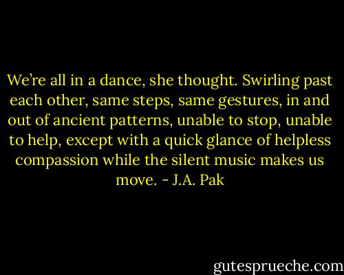 We’re all in a dance, she thought. Swirling past each other, same steps, same gestures, in and out of ancient patterns, unable to stop, unable to help, except with a quick glance of helpless compassion while the silent music makes us move. - J.A. Pak