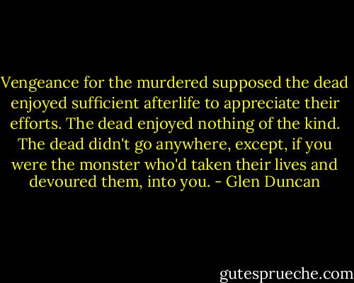 Vengeance for the murdered supposed the dead enjoyed sufficient afterlife to appreciate their efforts. The dead enjoyed nothing of the kind. The dead didn't go anywhere, except, if you were the monster who'd taken their lives and devoured them, into you. - Glen Duncan