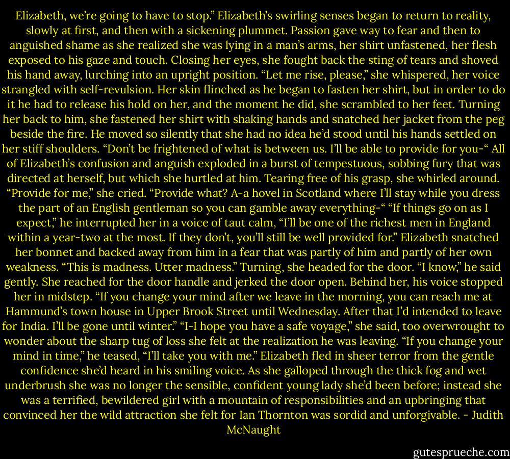 Elizabeth, we’re going to have to stop.”<br />Elizabeth’s swirling senses began to return to reality, slowly at first, and then with a sickening plummet. Passion gave way to fear and then to anguished shame as she realized she was lying in a man’s arms, her shirt unfastened, her flesh exposed to his gaze and touch. Closing her eyes, she fought back the sting of tears and shoved his hand away, lurching into an upright position. “Let me rise, please,” she whispered, her voice strangled with self-revulsion. Her skin flinched as he began to fasten her shirt, but in order to do it he had to release his hold on her, and the moment he did, she scrambled to her feet.<br />Turning her back to him, she fastened her shirt with shaking hands and snatched her jacket from the peg beside the fire. He moved so silently that she had no idea he’d stood until his hands settled on her stiff shoulders. “Don’t be frightened of what is between us. I’ll be able to provide for you-“<br />All of Elizabeth’s confusion and anguish exploded in a burst of tempestuous, sobbing fury that was directed at herself, but which she hurtled at him. Tearing free of his grasp, she whirled around. “Provide for me,” she cried. “Provide what? A-a hovel in Scotland where I’ll stay while you dress the part of an English gentleman so you can gamble away everything-“<br />“If things go on as I expect,” he interrupted her in a voice of taut calm, “I’ll be one of the richest men in England within a year-two at the most. If they don’t, you’ll still be well provided for.”<br />Elizabeth snatched her bonnet and backed away from him in a fear that was partly of him and partly of her own weakness. “This is madness. Utter madness.” Turning, she headed for the door.<br />“I know,” he said gently. She reached for the door handle and jerked the door open. Behind her, his voice stopped her in midstep. “If you change your mind after we leave in the morning, you can reach me at Hammund’s town house in Upper Brook Street until Wednesday. After that I’d intended to leave for India. I’ll be gone until winter.”<br />“I-I hope you have a safe voyage,” she said, too overwrought to wonder about the sharp tug of loss she felt at the realization he was leaving.<br />“If you change your mind in time,” he teased, “I’ll take you with me.”<br />Elizabeth fled in sheer terror from the gentle confidence she’d heard in his smiling voice. As she galloped through the thick fog and wet underbrush she was no longer the sensible, confident young lady she’d been before; instead she was a terrified, bewildered girl with a mountain of responsibilities and an upbringing that convinced her the wild attraction she felt for Ian Thornton was sordid and unforgivable. - Judith McNaught