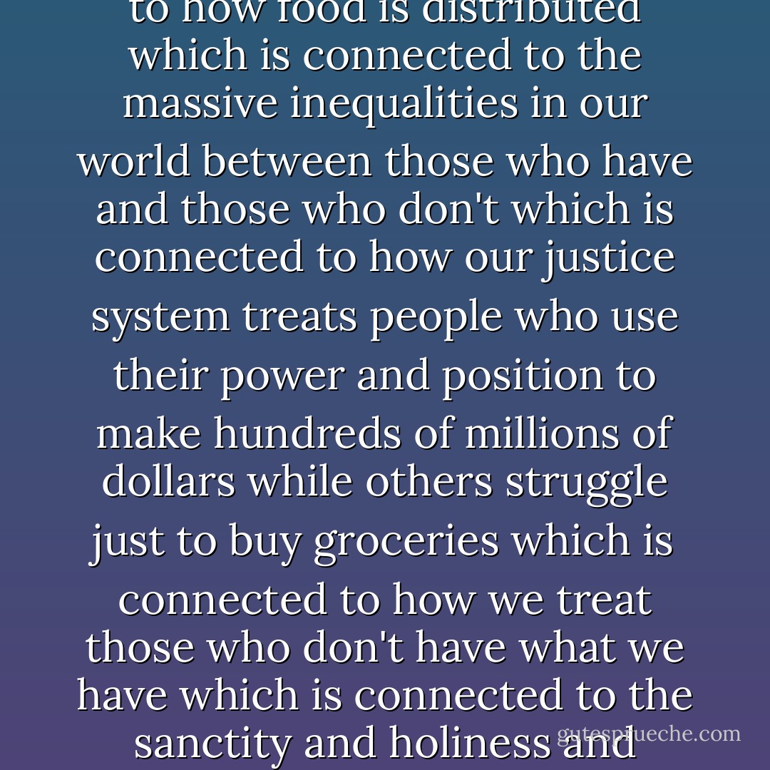 How we eat is connected to how we care for the planet<br />which is connected to how we use our resources<br />which is connected to how many people in the world go to bed hungry every night<br />which is connected to how food is distributed<br />which is connected to the massive inequalities in our world between those who have and those who don't<br />which is connected to how our justice system treats people who use their power and position to make hundreds of millions of dollars while others struggle just to buy groceries<br />which is connected to how we treat those who don't have what we have<br />which is connected to the sanctity and holiness and mystery of our human life and their human life and his little human life<br />which is why we hold up that baby's hand and say to the parents, 'it's just so small. - Rob Bell
