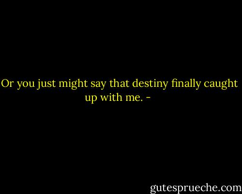 Or you just might say that destiny finally caught up with me. - 