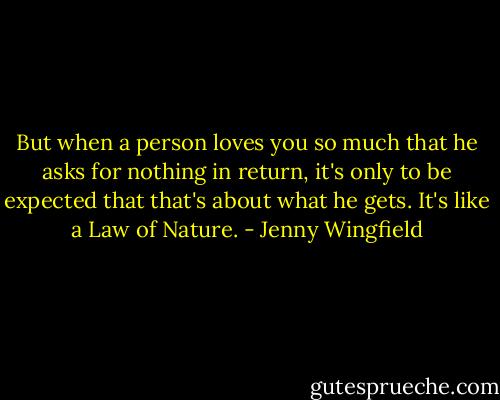 But when a person loves you so much that he asks for nothing in return, it's only to be expected that that's about what he gets. It's like a Law of Nature. - Jenny Wingfield