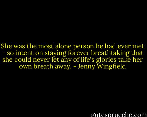 She was the most alone person he had ever met - so intent on staying forever breathtaking that she could never let any of life's glories take her own breath away. - Jenny Wingfield