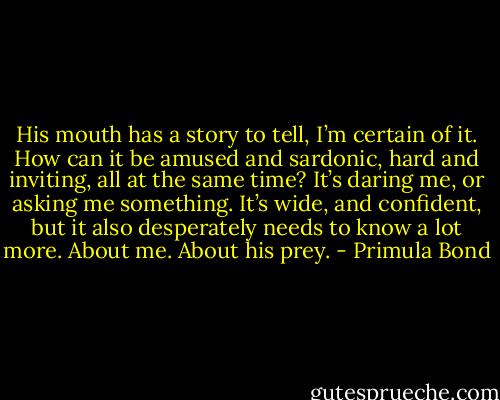 His mouth has a story to tell, I’m certain of it. How can it be amused and sardonic, hard and inviting, all at the same time? It’s daring me, or asking me something. It’s wide, and confident, but it also desperately needs to know a lot more. About me. About his prey. - Primula Bond