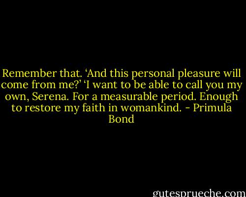 Remember that. ‘And this personal pleasure will come from me?’ ‘I want to be able to call you my own, Serena. For a measurable period. Enough to restore my faith in womankind. - Primula Bond
