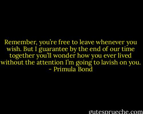 Remember, you’re free to leave whenever you wish. But I guarantee by the end of our time together you’ll wonder how you ever lived without the attention I’m going to lavish on you. - Primula Bond