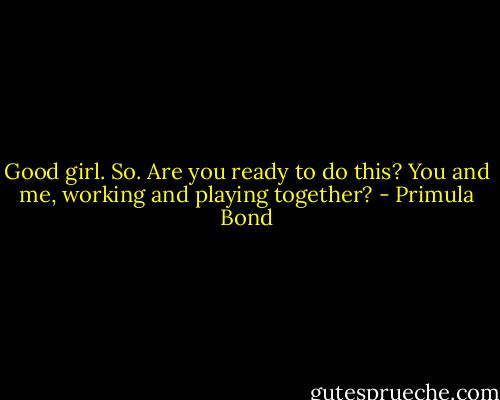 Good girl. So. Are you ready to do this? You and me, working and playing together? - Primula Bond