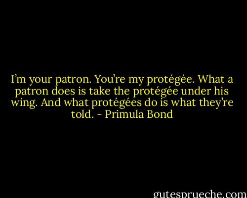 I’m your patron. You’re my protégée. What a patron does is take the protégée under his wing. And what protégées do is what they’re told. - Primula Bond