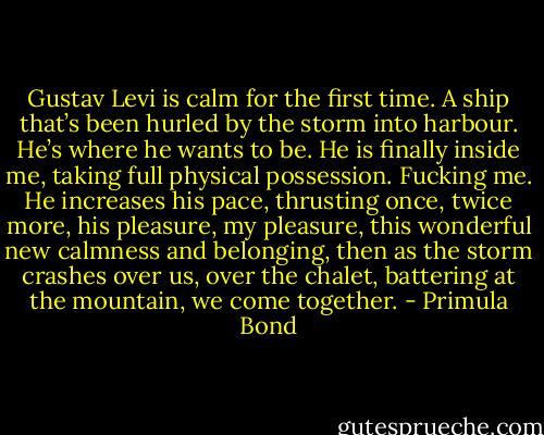 Gustav Levi is calm for the first time. A ship that’s been hurled by the storm into harbour. He’s where he wants to be. He is finally inside me, taking full physical possession. Fucking me. He increases his pace, thrusting once, twice more, his pleasure, my pleasure, this wonderful new calmness and belonging, then as the storm crashes over us, over the chalet, battering at the mountain, we come together. - Primula Bond